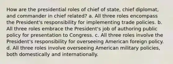 How are the presidential roles of chief of state, chief diplomat, and commander in chief related? a. All three roles encompass the President's responsibility for implementing trade policies. b. All three roles embrace the President's job of authoring public policy for presentation to Congress. c. All three roles involve the President's responsibility for overseeing American foreign policy. d. All three roles involve overseeing American military policies, both domestically and internationally.