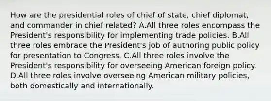 How are the presidential roles of chief of state, chief diplomat, and commander in chief related? A.All three roles encompass the President's responsibility for implementing trade policies. B.All three roles embrace the President's job of authoring public policy for presentation to Congress. C.All three roles involve the President's responsibility for overseeing American foreign policy. D.All three roles involve overseeing American military policies, both domestically and internationally.