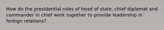 How do the presidential roles of head of state, chief diplomat and commander in chief work together to provide leadership in foreign relations?