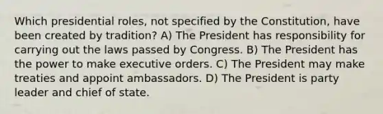 Which presidential roles, not specified by the Constitution, have been created by tradition? A) The President has responsibility for carrying out the laws passed by Congress. B) The President has the power to make executive orders. C) The President may make treaties and appoint ambassadors. D) The President is party leader and chief of state.