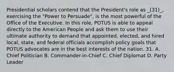 Presidential scholars contend that the President's role as _(31)_, exercising the "Power to Persuade", is the most powerful of the Office of the Executive. In this role, POTUS is able to appeal directly to the American People and ask them to use their ultimate authority to demand that appointed, elected, and hired local, state, and federal officials accomplish policy goals that POTUS advocates are in the best interests of the nation. 31. A. Chief Politician B. Commander-in-Chief C. Chief Diplomat D. Party Leader