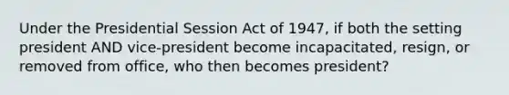 Under the Presidential Session Act of 1947, if both the setting president AND vice-president become incapacitated, resign, or removed from office, who then becomes president?