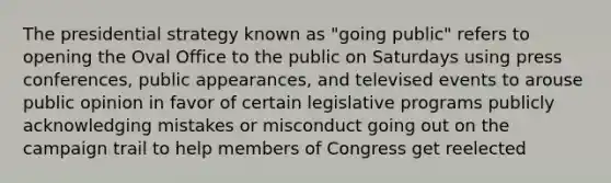 The presidential strategy known as "going public" refers to opening the Oval Office to the public on Saturdays using press conferences, public appearances, and televised events to arouse public opinion in favor of certain legislative programs publicly acknowledging mistakes or misconduct going out on the campaign trail to help members of Congress get reelected