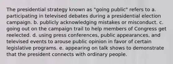 The presidential strategy known as "going public" refers to a. participating in televised debates during a presidential election campaign. b. publicly acknowledging mistakes or misconduct. c. going out on the campaign trail to help members of Congress get reelected. d. using press conferences, public appearances, and televised events to arouse public opinion in favor of certain legislative programs. e. appearing on talk shows to demonstrate that the president connects with ordinary people.