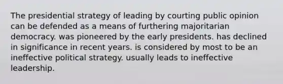 The presidential strategy of leading by courting public opinion can be defended as a means of furthering majoritarian democracy. was pioneered by the early presidents. has declined in significance in recent years. is considered by most to be an ineffective political strategy. usually leads to ineffective leadership.