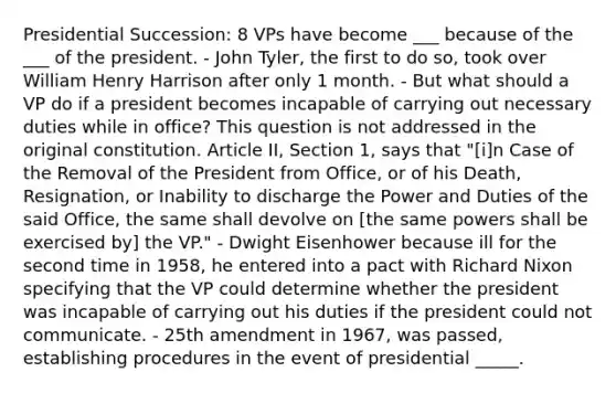 Presidential Succession: 8 VPs have become ___ because of the ___ of the president. - John Tyler, the first to do so, took over William Henry Harrison after only 1 month. - But what should a VP do if a president becomes incapable of carrying out necessary duties while in office? This question is not addressed in the original constitution. Article II, Section 1, says that "[i]n Case of the Removal of the President from Office, or of his Death, Resignation, or Inability to discharge the Power and Duties of the said Office, the same shall devolve on [the same powers shall be exercised by] the VP." - Dwight Eisenhower because ill for the second time in 1958, he entered into a pact with Richard Nixon specifying that the VP could determine whether the president was incapable of carrying out his duties if the president could not communicate. - 25th amendment in 1967, was passed, establishing procedures in the event of presidential _____.