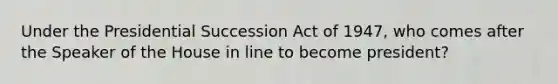 Under the Presidential Succession Act of 1947, who comes after the Speaker of the House in line to become president?