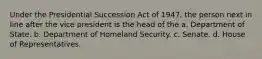 Under the Presidential Succession Act of 1947, the person next in line after the vice president is the head of the a. Department of State. b. Department of Homeland Security. c. Senate. d. House of Representatives.