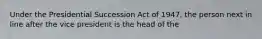 Under the Presidential Succession Act of 1947, the person next in line after the vice president is the head of the