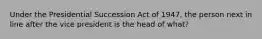 Under the Presidential Succession Act of 1947, the person next in line after the vice president is the head of what?