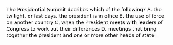 The Presidential Summit decribes which of the following? A. the twilight, or last days, the president is in office B. the use of force on another country C. when the President meets with leaders of Congress to work out their differences D. meetings that bring together the president and one or more other heads of state