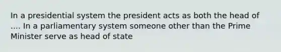 In a presidential system the president acts as both the head of .... In a parliamentary system someone other than the Prime Minister serve as head of state