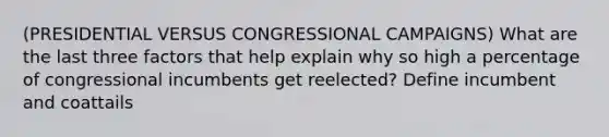 (PRESIDENTIAL VERSUS CONGRESSIONAL CAMPAIGNS) What are the last three factors that help explain why so high a percentage of congressional incumbents get reelected? Define incumbent and coattails