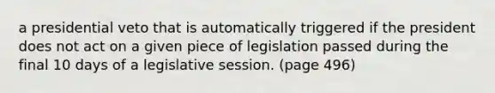 a presidential veto that is automatically triggered if the president does not act on a given piece of legislation passed during the final 10 days of a legislative session. (page 496)