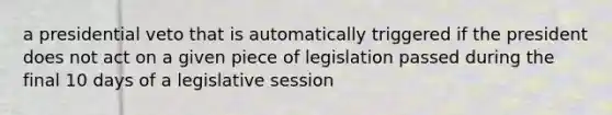 a presidential veto that is automatically triggered if the president does not act on a given piece of legislation passed during the final 10 days of a legislative session