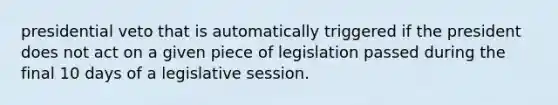 presidential veto that is automatically triggered if the president does not act on a given piece of legislation passed during the final 10 days of a legislative session.