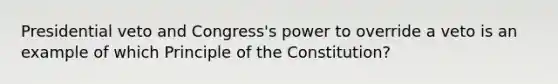 Presidential veto and Congress's power to override a veto is an example of which Principle of the Constitution?