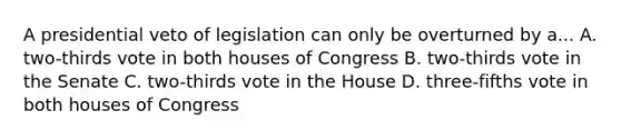 A presidential veto of legislation can only be overturned by a... A. two-thirds vote in both houses of Congress B. two-thirds vote in the Senate C. two-thirds vote in the House D. three-fifths vote in both houses of Congress