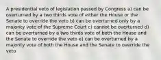 A presidential veto of legislation passed by Congress a) can be overturned by a two thirds vote of either the House or the Senate to override the veto b) can be overturned only by a majority vote of the Supreme Court c) cannot be overturned d) can be overturned by a two thirds vote of both the House and the Senate to override the veto e) can be overturned by a majority vote of both the House and the Senate to override the veto