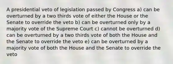 A presidential veto of legislation passed by Congress a) can be overturned by a two thirds vote of either the House or the Senate to override the veto b) can be overturned only by a majority vote of the Supreme Court c) cannot be overturned d) can be overturned by a two thirds vote of both the House and the Senate to override the veto e) can be overturned by a majority vote of both the House and the Senate to override the veto