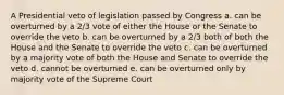 A Presidential veto of legislation passed by Congress a. can be overturned by a 2/3 vote of either the House or the Senate to override the veto b. can be overturned by a 2/3 both of both the House and the Senate to override the veto c. can be overturned by a majority vote of both the House and Senate to override the veto d. cannot be overturned e. can be overturned only by majority vote of the Supreme Court