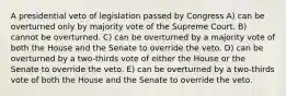 A presidential veto of legislation passed by Congress A) can be overturned only by majority vote of the Supreme Court. B) cannot be overturned. C) can be overturned by a majority vote of both the House and the Senate to override the veto. D) can be overturned by a two-thirds vote of either the House or the Senate to override the veto. E) can be overturned by a two-thirds vote of both the House and the Senate to override the veto.