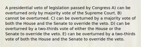 A presidential veto of legislation passed by Congress A) can be overturned only by majority vote of the Supreme Court. B) cannot be overturned. C) can be overturned by a majority vote of both the House and the Senate to override the veto. D) can be overturned by a two-thirds vote of either the House or the Senate to override the veto. E) can be overturned by a two-thirds vote of both the House and the Senate to override the veto.