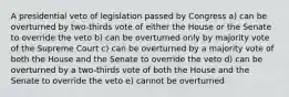 A presidential veto of legislation passed by Congress a) can be overturned by two-thirds vote of either the House or the Senate to override the veto b) can be overturned only by majority vote of the Supreme Court c) can be overturned by a majority vote of both the House and the Senate to override the veto d) can be overturned by a two-thirds vote of both the House and the Senate to override the veto e) cannot be overturned