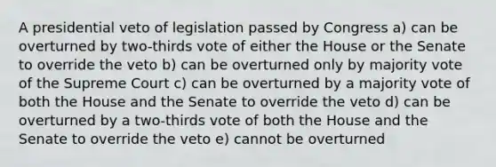 A presidential veto of legislation passed by Congress a) can be overturned by two-thirds vote of either the House or the Senate to override the veto b) can be overturned only by majority vote of the Supreme Court c) can be overturned by a majority vote of both the House and the Senate to override the veto d) can be overturned by a two-thirds vote of both the House and the Senate to override the veto e) cannot be overturned