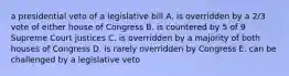 a presidential veto of a legislative bill A. is overridden by a 2/3 vote of either house of Congress B. is countered by 5 of 9 Supreme Court justices C. is overridden by a majority of both houses of Congress D. is rarely overridden by Congress E. can be challenged by a legislative veto