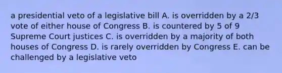 a presidential veto of a legislative bill A. is overridden by a 2/3 vote of either house of Congress B. is countered by 5 of 9 Supreme Court justices C. is overridden by a majority of both houses of Congress D. is rarely overridden by Congress E. can be challenged by a legislative veto