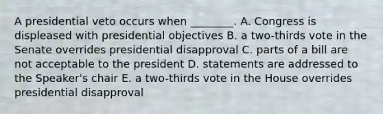 A presidential veto occurs when ________. A. Congress is displeased with presidential objectives B. a two-thirds vote in the Senate overrides presidential disapproval C. parts of a bill are not acceptable to the president D. statements are addressed to the Speaker's chair E. a two-thirds vote in the House overrides presidential disapproval