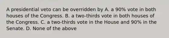 A presidential veto can be overridden by A. a 90% vote in both houses of the Congress. B. a two-thirds vote in both houses of the Congress. C. a two-thirds vote in the House and 90% in the Senate. D. None of the above