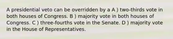 A presidential veto can be overridden by a A）two-thirds vote in both houses of Congress. B）majority vote in both houses of Congress. C）three-fourths vote in the Senate. D）majority vote in the House of Representatives.