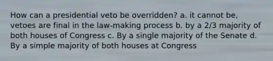 How can a presidential veto be overridden? a. it cannot be, vetoes are final in the law-making process b. by a 2/3 majority of both houses of Congress c. By a single majority of the Senate d. By a simple majority of both houses at Congress