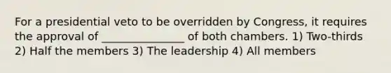 For a presidential veto to be overridden by Congress, it requires the approval of _______________ of both chambers. 1) Two-thirds 2) Half the members 3) The leadership 4) All members