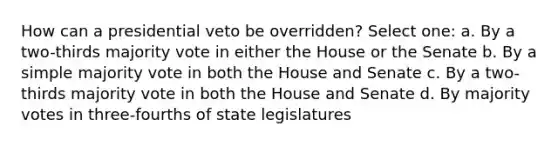 How can a presidential veto be overridden? Select one: a. By a two-thirds majority vote in either the House or the Senate b. By a simple majority vote in both the House and Senate c. By a two-thirds majority vote in both the House and Senate d. By majority votes in three-fourths of state legislatures