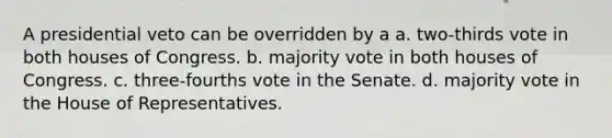 A presidential veto can be overridden by a a. two-thirds vote in both houses of Congress. b. majority vote in both houses of Congress. c. three-fourths vote in the Senate. d. majority vote in the House of Representatives.