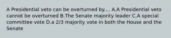 A Presidential veto can be overturned by.... A.A Presidential veto cannot be overturned B.The Senate majority leader C.A special committee vote D.a 2/3 majority vote in both the House and the Senate