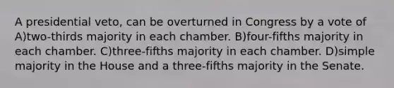 A presidential veto, can be overturned in Congress by a vote of A)two-thirds majority in each chamber. B)four-fifths majority in each chamber. C)three-fifths majority in each chamber. D)simple majority in the House and a three-fifths majority in the Senate.