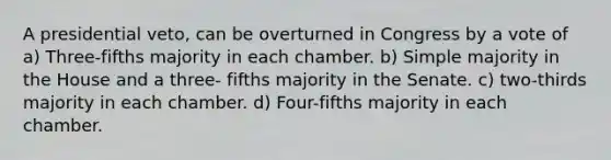 A presidential veto, can be overturned in Congress by a vote of a) Three-fifths majority in each chamber. b) Simple majority in the House and a three- fifths majority in the Senate. c) two-thirds majority in each chamber. d) Four-fifths majority in each chamber.