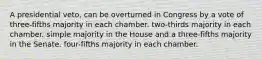 A presidential veto, can be overturned in Congress by a vote of three-fifths majority in each chamber. two-thirds majority in each chamber. simple majority in the House and a three-fifths majority in the Senate. four-fifths majority in each chamber.