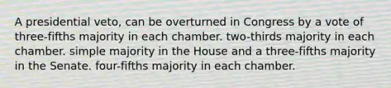 A presidential veto, can be overturned in Congress by a vote of three-fifths majority in each chamber. two-thirds majority in each chamber. simple majority in the House and a three-fifths majority in the Senate. four-fifths majority in each chamber.