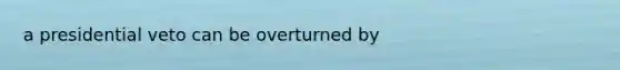 a presidential veto can be overturned by