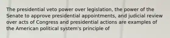 The presidential veto power over legislation, the power of the Senate to approve presidential appointments, and judicial review over acts of Congress and presidential actions are examples of the American political system's principle of