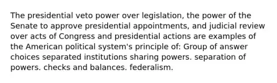 The presidential veto power over legislation, the power of the Senate to approve presidential appointments, and judicial review over acts of Congress and presidential actions are examples of the American political system's principle of: Group of answer choices separated institutions sharing powers. separation of powers. checks and balances. federalism.