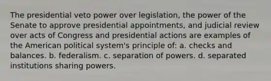 The presidential veto power over legislation, the power of the Senate to approve presidential appointments, and judicial review over acts of Congress and presidential actions are examples of the American political system's principle of: a. checks and balances. b. federalism. c. separation of powers. d. separated institutions sharing powers.