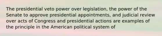 The presidential veto power over legislation, the power of the Senate to approve presidential appointments, and judicial review over acts of Congress and presidential actions are examples of the principle in the American political system of