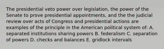 The presidential veto power over legislation, the power of the Senate to prove presidential appointments, and the the judicial review over acts of Congress and presidential actions are examples of the principle in the American political system of: A. separated institutions sharing powers B. federalism C. separation of powers D. checks and balances E. gridlock intervals