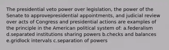 The presidential veto power over legislation, the power of the Senate to approvepresidential appointments, and judicial review over acts of Congress and presidential actions are examples of the principle in the American political system of: a.federalism d.separated institutions sharing powers b.checks and balances e.gridlock intervals c.separation of powers